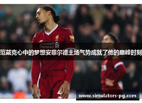 范戴克心中的梦想安菲尔德主场气势成就了他的巅峰时刻 范戴克心中的梦想安菲尔德主场气势成就了他的巅峰时刻