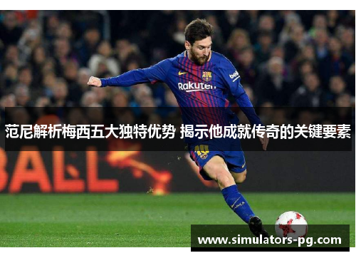 范尼解析梅西五大独特优势 揭示他成就传奇的关键要素 范尼解析梅西五大独特优势 揭示他成就传奇的关键要素