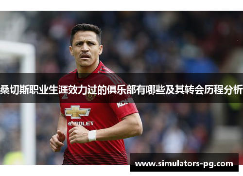 桑切斯职业生涯效力过的俱乐部有哪些及其转会历程分析 桑切斯职业生涯效力过的俱乐部有哪些及其转会历程分析