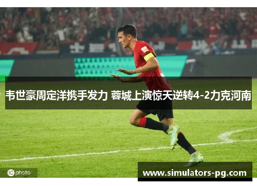 韦世豪周定洋携手发力 蓉城上演惊天逆转4-2力克河南