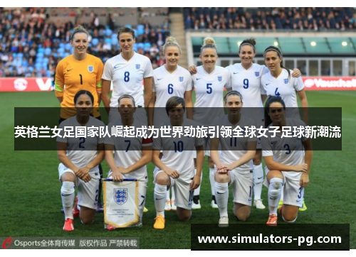 英格兰女足国家队崛起成为世界劲旅引领全球女子足球新潮流 英格兰女足国家队崛起成为世界劲旅引领全球女子足球新潮流