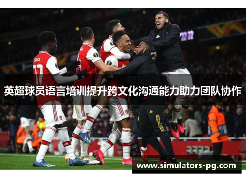 英超球员语言培训提升跨文化沟通能力助力团队协作 英超球员语言培训提升跨文化沟通能力助力团队协作