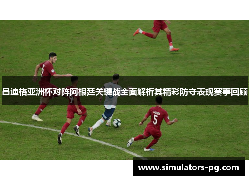 吕迪格亚洲杯对阵阿根廷关键战全面解析其精彩防守表现赛事回顾