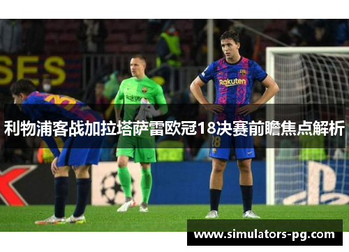 利物浦客战加拉塔萨雷欧冠18决赛前瞻焦点解析 利物浦客战加拉塔萨雷欧冠18决赛前瞻焦点解析