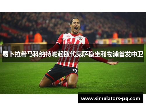 易卜拉希马科纳特崛起取代宽萨稳坐利物浦首发中卫