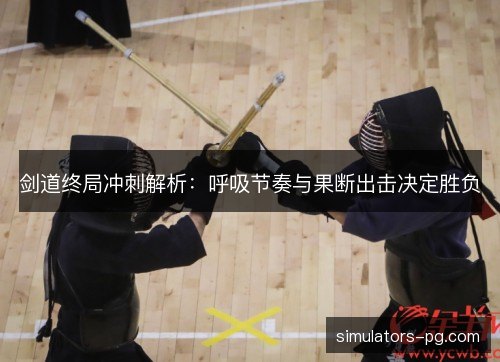 剑道终局冲刺解析:呼吸节奏与果断出击决定胜负 剑道终局冲刺解析:呼吸节奏与果断出击决定胜负